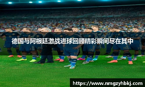 德国与阿根廷激战进球回顾精彩瞬间尽在其中