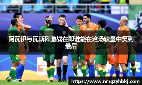 阿瓦伊与瓦斯科激战在即谁能在这场较量中笑到最后