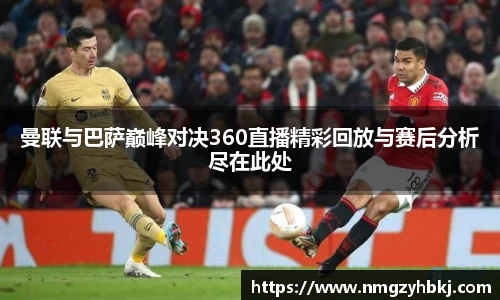 曼联与巴萨巅峰对决360直播精彩回放与赛后分析尽在此处