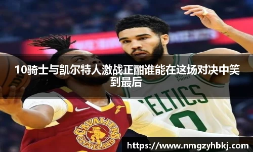 10骑士与凯尔特人激战正酣谁能在这场对决中笑到最后